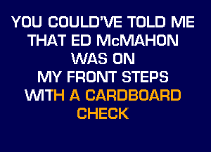 YOU COULD'VE TOLD ME
THAT ED MCMAHON
WAS ON
MY FRONT STEPS
WITH A CARDBOARD
CHECK