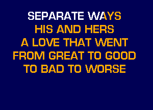 SEPARATE WAYS
HIS AND HERS
A LOVE THAT WENT
FROM GREAT T0 GOOD
TO BAD T0 WORSE
