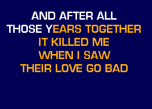 AND AFTER ALL
THOSE YEARS TOGETHER
IT KILLED ME
WHEN I SAW
THEIR LOVE GO BAD
