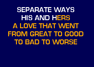 SEPARATE WAYS
HIS AND HERS
A LOVE THAT WENT
FROM GREAT T0 GOOD
TO BAD T0 WORSE