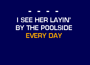 I SEE HER LAYIN'
BY THE POOLSIDE

EVERY DAY