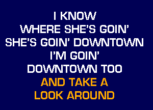 I KNOW
WHERE SHE'S GOIN'
SHE'S GOIN' DOWNTOWN
I'M GOIN'
DOWNTOWN T00
AND TAKE A
LOOK AROUND