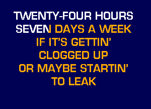 TWENTY-FOUR HOURS
SEVEN DAYS A WEEK
IF ITS GETI'IM
CLOGGED UP
0R MAYBE STARTIM
T0 LEAK
