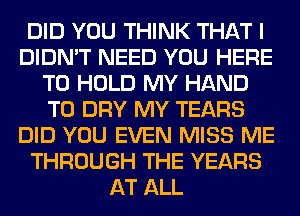 DID YOU THINK THAT I
DIDN'T NEED YOU HERE
TO HOLD MY HAND
T0 DRY MY TEARS
DID YOU EVEN MISS ME
THROUGH THE YEARS
AT ALL