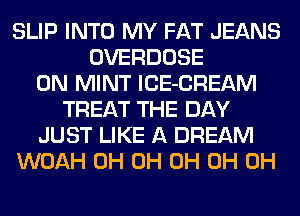 SLIP INTO MY FAT JEANS
OVERDOSE
0N MINT lCE-CREAM
TREAT THE DAY
JUST LIKE A DREAM
WOAH 0H 0H 0H 0H 0H