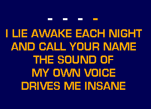 I LIE AWAKE EACH NIGHT
AND CALL YOUR NAME
THE SOUND OF
MY OWN VOICE
DRIVES ME INSANE