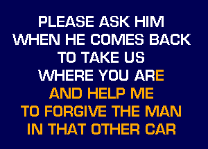 PLEASE ASK HIM
WHEN HE COMES BACK
TO TAKE US
WHERE YOU ARE
AND HELP ME
TO FORGIVE THE MAN
IN THAT OTHER CAR