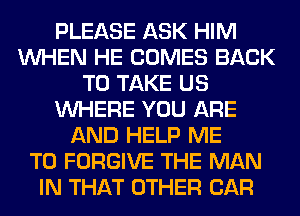 PLEASE ASK HIM
WHEN HE COMES BACK
TO TAKE US
WHERE YOU ARE
AND HELP ME
TO FORGIVE THE MAN
IN THAT OTHER CAR