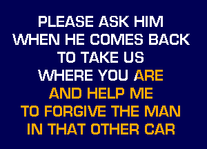 PLEASE ASK HIM
WHEN HE COMES BACK
TO TAKE US
WHERE YOU ARE
AND HELP ME
TO FORGIVE THE MAN
IN THAT OTHER CAR