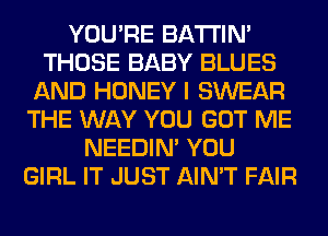 YOU'RE BATTIN'
THOSE BABY BLUES
AND HONEY I SWEAR
THE WAY YOU GOT ME
NEEDIN' YOU
GIRL IT JUST AIN'T FAIR