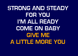 STRONG AND STEADY
FOR YOU
I'M ALL READY
COME ON BABY
GIVE ME
A LITTLE MORE YOU