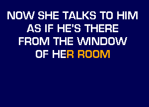 NOW SHE TALKS T0 HIM
AS IF HE'S THERE
FROM THE WINDOW
OF HER ROOM