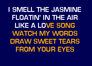 I SMELL THE JASMINE
FLOATIM IN THE AIR
LIKE A LOVE SONG
WATCH MY WORDS
DRAW SWEET TEARS
FROM YOUR EYES