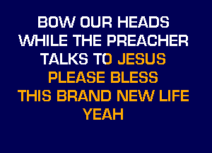 BOW OUR HEADS
WHILE THE PREACHER
TALKS T0 JESUS
PLEASE BLESS
THIS BRAND NEW LIFE
YEAH