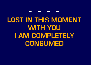 LOST IN THIS MOMENT
WITH YOU
I AM COMPLETELY
CONSUMED