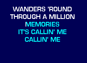 WANDERS 'ROUND
THROUGH A MILLION
MEMORIES
IT'S CALLIN' ME
CALLIN' ME