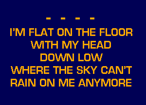 I'M FLAT ON THE FLOOR
WITH MY HEAD
DOWN LOW
WHERE THE SKY CAN'T
RAIN ON ME ANYMORE