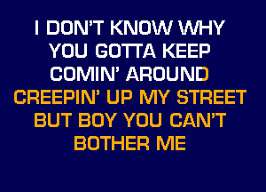 I DON'T KNOW WHY
YOU GOTTA KEEP
COMIM AROUND

CREEPIN' UP MY STREET

BUT BOY YOU CAN'T

BOTHER ME