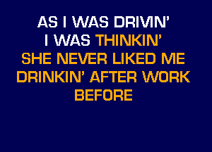 AS I WAS DRIVIM
I WAS THINKIM
SHE NEVER LIKED ME
DRINKIM AFTER WORK
BEFORE