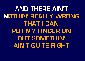 AND THERE AIN'T
NOTHIN' REALLY WRONG
THAT I CAN
PUT MY FINGER 0N
BUT SOMETHIN'
AIN'T QUITE RIGHT