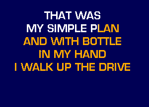 THAT WAS
MY SIMPLE PLAN
AND WITH BOTTLE
IN MY HAND
I WALK UP THE DRIVE