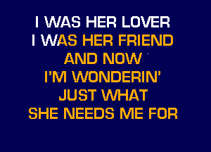 I WAS HER LOVER
I WAS HER FRIEND
AND NOW
I'M WONDERIN'
JUST WHAT
SHE NEEDS ME FOR