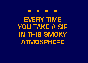 EVERY TIME
YOU TAKE A SIP

IN THIS SMOKY
ATMOSPHERE