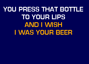 YOU PRESS THAT BOTTLE
TO YOUR LIPS
AND I WISH
I WAS YOUR BEER