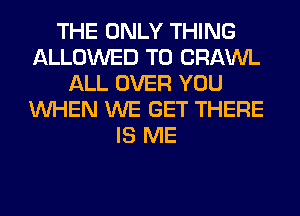 THE ONLY THING
ALLOWED TO CRAWL
ALL OVER YOU
WHEN WE GET THERE
IS ME