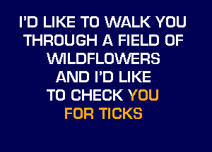 I'D LIKE TO WALK YOU
THROUGH A FIELD OF
VVILDFLOWERS
AND I'D LIKE
TO CHECK YOU
FOR TICKS