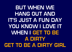 BUT WHEN WE
HANG OUT AND
ITS JUST A FUN DAY
YOU KNOWI LOVE IT
WHEN I GET TO BE
A DIRTY
GET TO BE A DIRTY GIRL