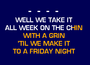 WELL WE TAKE IT
ALL WEEK ON THE CHIN
WITH A GRIN
'TIL WE MAKE IT
TO A FRIDAY NIGHT