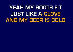 YEAH MY BOOTS FIT
JUST LIKE A GLOVE
AND MY BEER IS COLD