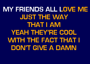 MY FRIENDS ALL LOVE ME
JUST THE WAY
THAT I AM
YEAH THEY'RE COOL
WITH THE FACT THAT I
DON'T GIVE A DAMN