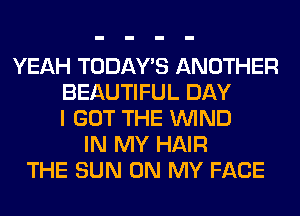 YEAH TODAWS ANOTHER
BEAUTIFUL DAY
I GOT THE WIND
IN MY HAIR
THE SUN ON MY FACE
