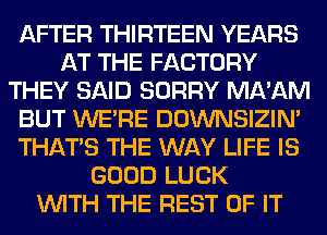 AFTER THIRTEEN YEARS
AT THE FACTORY
THEY SAID SORRY MA'AM
BUT WERE DOWNSIZIN'
THAT'S THE WAY LIFE IS
GOOD LUCK
WITH THE REST OF IT