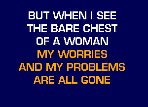 BUT WHEN I SEE
THE BARE CHEST
OF A WOMAN
MY WORRIES
AND MY PROBLEMS
ARE ALL GONE
