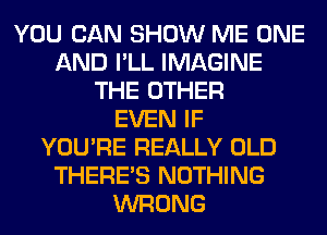 YOU CAN SHOW ME ONE
AND I'LL IMAGINE
THE OTHER
EVEN IF
YOU'RE REALLY OLD
THERE'S NOTHING
WRONG