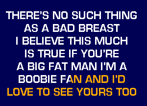 THERE'S N0 SUCH THING
AS A BAD BREAST
I BELIEVE THIS MUCH
IS TRUE IF YOU'RE
A BIG FAT MAN I'M A
BOOBIE FAN AND I'D
LOVE TO SEE YOURS T00