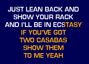 JUST LEAN BACK AND
SHOW YOUR RACK
AND I'LL BE IN ECSTASY
IF YOU'VE GOT
TWO CASABAS
SHOW THEM
TO ME YEAH