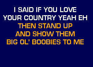 I SAID IF YOU LOVE
YOUR COUNTRY YEAH EH
THEN STAND UP
AND SHOW THEM
BIG OL' BOOBIES TO ME