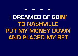 I DREAMED 0F GOIN'
T0 NASHVILLE
PUT MY MONEY DOWN
AND PLACED MY BET