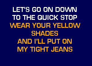 LETS GO ON DOWN
TO THE QUICK STOP
WEAR YOUR YELLOW
SHADES
AND I'LL PUT ON
MY TIGHT JEANS