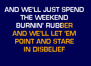 AND WE'LL JUST SPEND
THE WEEKEND
BURNIN' RUBBER
AND WE'LL LET 'EM
POINT AND STARE
IN DISBELIEF