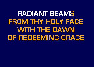 RADIANT BEAMS
FROM THY HOLY FACE
WITH THE DAWN
0F REDEEMING GRACE