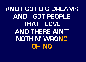 AND I GOT BIG DREAMS
AND I GOT PEOPLE
THAT I LOVE
AND THERE AIN'T
NOTHIN' WRONG
OH NO