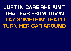 JUST IN CASE SHE AIN'T
THAT FAR FROM TOWN
PLAY SOMETHIN' THATLL
TURN HER CAR AROUND