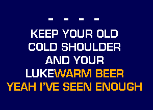 KEEP YOUR OLD
COLD SHOULDER
AND YOUR
LUKEWARM BEER
YEAH I'VE SEEN ENOUGH