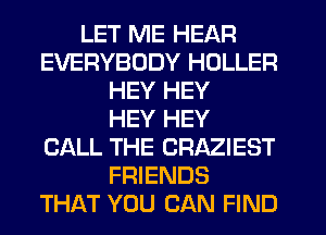 LET ME HEAR
EVERYBODY HDLLER
HEY HEY
HEY HEY
CALL THE CRAZIEST
FRIENDS
THAT YOU CAN FIND