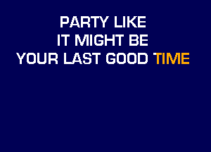 PARTY LIKE
IT MIGHT BE
YOUR LAST GOOD TIME